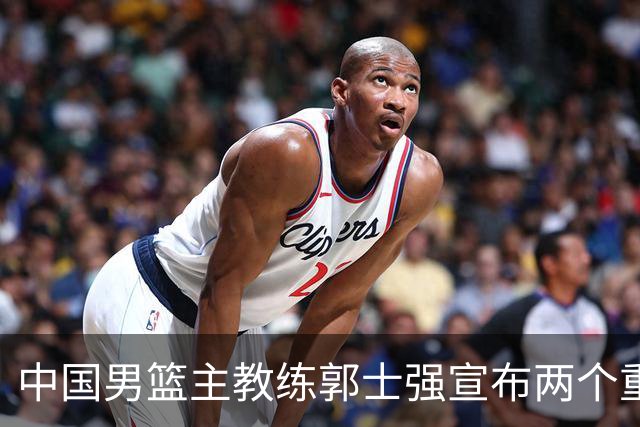 中国男篮主教练郭士强宣布两个重要目标：争取奥运资格，培养年轻球员