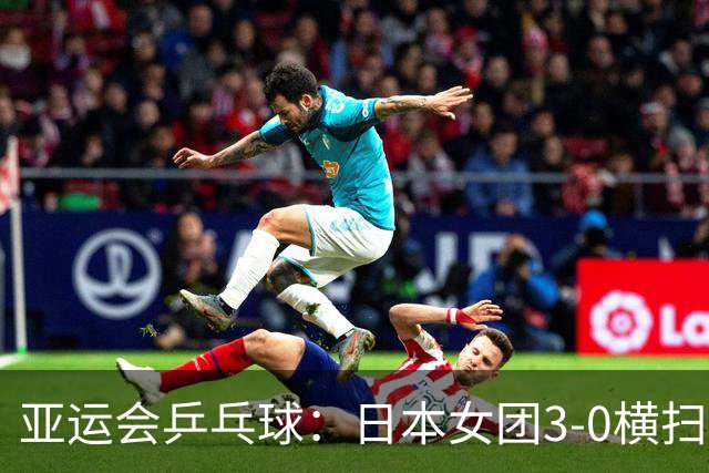 亚运会乒乓球：日本女团3-0横扫韩国进决赛！将与国乒争夺冠军