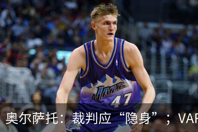 奥尔萨托：裁判应“隐身”；VAR是为清晰明显的错判设立的