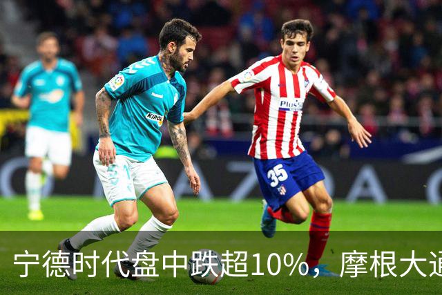宁德时代盘中跌超10%，摩根大通下调H股评级，公司回应：没有市场预期的那么悲观