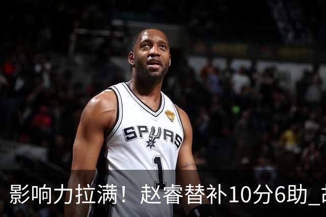 影响力拉满！赵睿替补10分6助 胡明轩15+5+4独扛球队