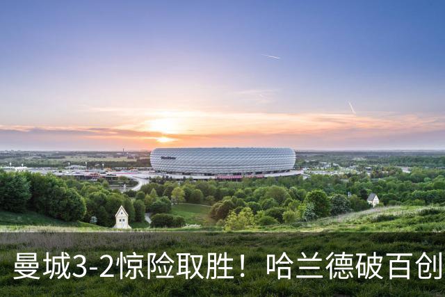 曼城3-2惊险取胜！哈兰德破百创纪录，格伊失误成隐患