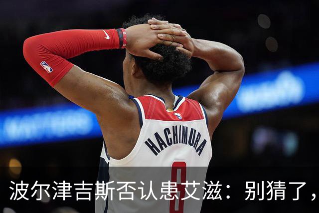 波尔津吉斯否认患艾滋：别猜了，我正和医生找病因