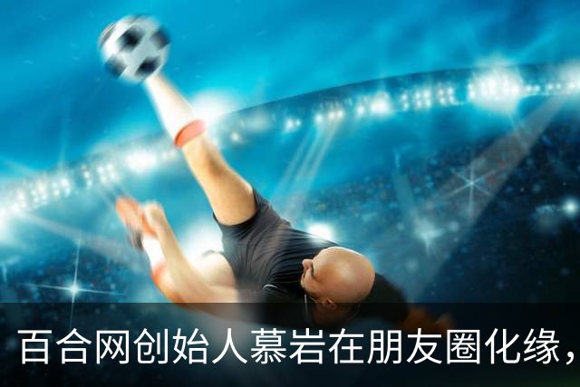 百合网创始人慕岩在朋友圈化缘，网友：我记得他很飞扬跋扈啊