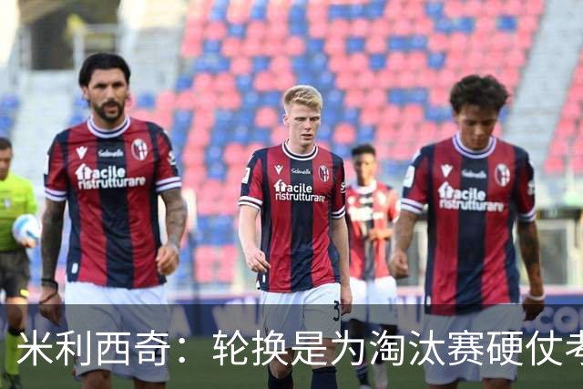 米利西奇：轮换是为淘汰赛硬仗考虑，观察谁能在关键时刻顶上去