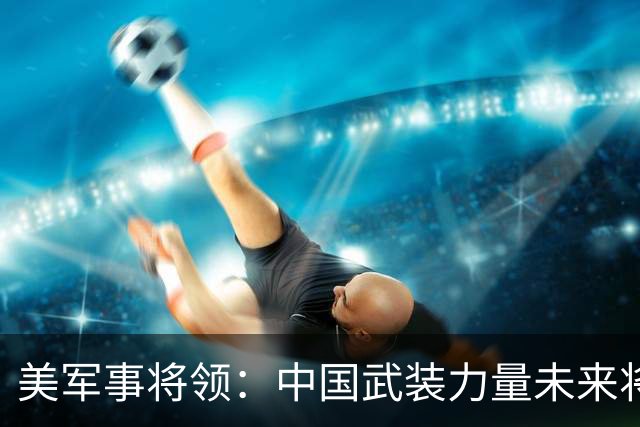 美军事将领：中国武装力量未来将反超美国，这不是吹牛，而是事实