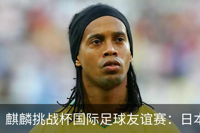 麒麟挑战杯国际足球友谊赛：日本碰委内瑞拉，森保一这回又要折腾啥新花样？