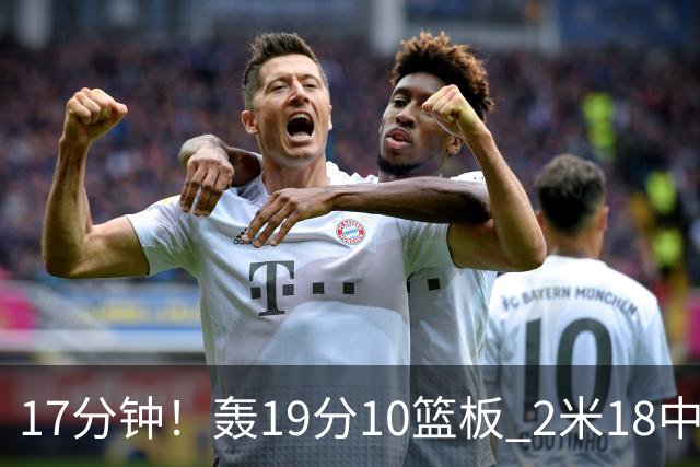 17分钟！轰19分10篮板 2米18中锋让广东队很羡慕